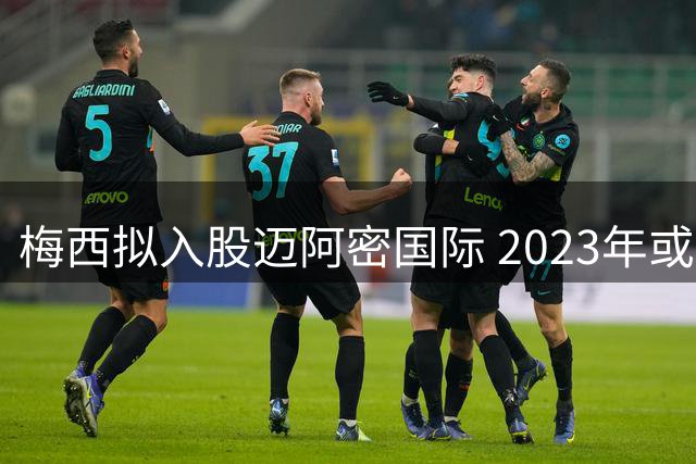 梅西拟入股迈阿密国际 2023年或转战美职联
